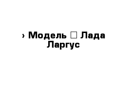  › Модель ­ Лада Ларгус